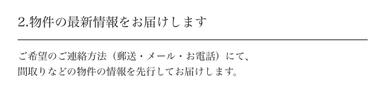 2.物件の最新情報をお届けします ご希望のご連絡方法(郵送・メール・お電話)にて、間取りなどの物件の情報を先行してお届けします。