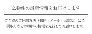 2.物件の最新情報をお届けします ご希望のご連絡方法(郵送・メール・お電話)にて、間取りなどの物件の情報を先行してお届けします。