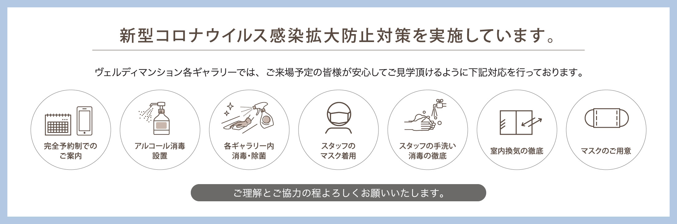 新型コロナウイルス感染拡大防止対策を実施しています。 ヴェルディマンション各ギャラリーでは、ご来場予定の皆様が安心してご見学頂けるように下記対応を行っております。 完全予約制でのご案内 飛沫防止シート設置 アルコール消毒設置 各ギャラリー内消毒・除菌 スタッフのマスク着用 スタッフの手洗い消毒の徹底 室内換気の徹底 マスクのご用意 ご理解とご協力の程よろしくお願いいたします。