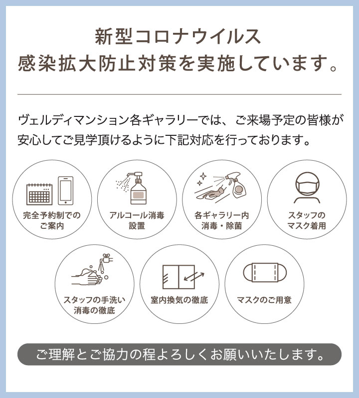 新型コロナウイルス感染拡大防止対策を実施しています。 ヴェルディマンション各ギャラリーでは、ご来場予定の皆様が安心してご見学頂けるように下記対応を行っております。 完全予約制でのご案内 飛沫防止シート設置 アルコール消毒設置 各ギャラリー内消毒・除菌 スタッフのマスク着用 スタッフの手洗い消毒の徹底 室内換気の徹底 マスクのご用意 ご理解とご協力の程よろしくお願いいたします。